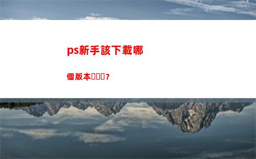 ps新手該下載哪個版本？(ps新手下載哪個版本)